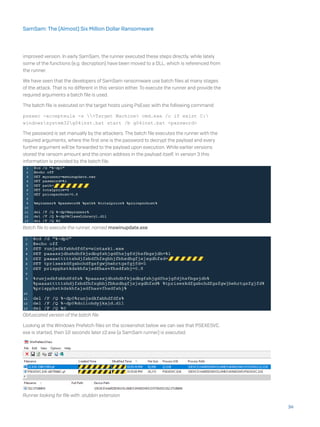 improved version. In early SamSam, the runner executed these steps directly, while lately
some of the functions (e.g. decryption) have been moved to a DLL, which is referenced from
the runner.
We have seen that the developers of SamSam ransomware use batch files at many stages
of the attack. That is no different in this version either. To execute the runner and provide the
required arguments a batch file is used.
The batch file is executed on the target hosts using PsExec with the following command:
psexec -accepteula -s <Target Machine> cmd.exe /c if exist C:
windowssystem32g04inst.bat start /b g04inst.bat <password>
The password is set manually by the attackers. The batch file executes the runner with the
required arguments, where the first one is the password to decrypt the payload and every
further argument will be forwarded to the payload upon execution. While earlier versions
stored the ransom amount and the onion address in the payload itself, in version 3 this
information is provided by the batch file.
Batch file to execute the runner, named mswinupdate.exe
Obfuscated version of the batch file
Looking at the Windows Prefetch files on the screenshot below we can see that PSEXESVC.
exe is started, then 10 seconds later z2.exe (a SamSam runner) is executed.
Runner looking for file with .stubbin extension
34
SamSam: The (Almost) Six Million Dollar Ransomware
 