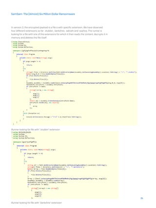 In version 3, the encrypted payload is a file a with specific extension. We have observed
four different extensions so far: .stubbin, .berkshire, .satoshi and .sophos. The runner is
looking for a file with one of the extensions for which it then reads the content, decrypts it in
memory and deletes the file itself.
Runner looking for file with “.stubbin” extension
Runner looking for file with “.berkshire” extension
35
SamSam: The (Almost) Six Million Dollar Ransomware
 