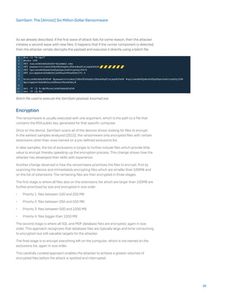 As we already described, if the first wave of attack fails for some reason, then the attacker
initiates a second wave with new files. It happens that if the runner component is detected,
then the attacker simply decrypts the payload and executes it directly using a batch file.
Batch file used to execute the SamSam payload, kissme2.exe
Encryption
The ransomware is usually executed with one argument, which is the path to a file that
contains the RSA public key, generated for that specific computer.
Once on the device, SamSam scans all of the devices drives, looking for files to encrypt.
In the earliest samples analyzed (2015), the ransomware only encrypted files with certain
extensions other than ones named on a pre-defined exclusions list.
In later samples, the list of exclusions is longer to further include files which provide little
value to encrypt thereby speeding-up the encryption process. This change shows how the
attacker has developed their skills with experience.
Another change observed is how the ransomware prioritizes the files to encrypt, first by
scanning the device and immediately encrypting files which are smaller than 100MB and
on the list of extensions. The remaining files are then encrypted in three stages.
The first stage is where all files also on the extensions list which are larger than 100MB are
further prioritized by size and encrypted in size order:
•	 Priority 1: files between 100 and 250 MB
•	 Priority 2: files between 250 and 500 MB
•	 Priority 3: files between 500 and 1000 MB
•	 Priority 4: files bigger than 1000 MB
The second stage is where all SQL and MDF database files are encrypted, again in size
order. This approach recognizes that database files are typically large and time-consuming
to encryption but still valuable targets for the attacker.
The final stage is to encrypt everything left on the computer, which is not named on the
exclusions list, again in size order.
This carefully curated approach enables the attacker to achieve a greater volumes of
encrypted files before the attack is spotted and interrupted.
36
SamSam: The (Almost) Six Million Dollar Ransomware
 