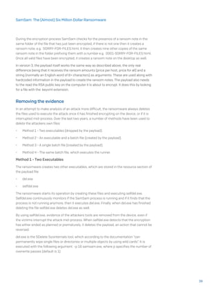 During the encryption process SamSam checks for the presence of a ransom note in the
same folder of the file that has just been encrypted, if there is not one then it creates a
ransom note, e.g. SORRY-FOR-FILES.html, it then creates nine other copies of the same
ransom note in the folder prefixing them with a number e.g. 0001-SORRY-FOR-FILES.html.
Once all valid files have been encrypted, it creates a ransom note on the desktop as well.
In version 3, the payload itself works the same way as described above, the only real
difference being that it receives the ransom amounts (price per host, price for all) and a
string (normally an English word of 8+ characters) as arguments. These are used along with
hardcoded information in the payload to create the ransom notes. The payload also needs
to the read the RSA public key on the computer it is about to encrypt. It does this by looking
for a file with the .keyxml extension.
Removing the evidence
In an attempt to make analysis of an attack more difficult, the ransomware always deletes
the files used to execute the attack once it has finished encrypting on the device, or if it is
interrupted mid-process. Over the last two years, a number of methods have been used to
delete the attackers own files:
•	 Method 1 - Two executables (dropped by the payload).
•	 Method 2 - An executable and a batch file (created by the payload).
•	 Method 3 - A single batch file (created by the payload).
•	 Method 4 - The same batch file, which executes the runner.
Method 1 - Two Executables
The ransomware creates two other executables, which are stored in the resource section of
the payload file:
•	 del.exe
•	 selfdel.exe
The ransomware starts its operation by creating these files and executing selfdel.exe.
Selfdel.exe continuously monitors if the SamSam process is running and if it finds that the
process is not running anymore, then it executes del.exe. Finally, when del.exe has finished
deleting the file selfdel.exe deletes del.exe as well.
By using selfdel.exe, evidence of the attackers tools are removed from the device, even if
the victims interrupt the attack mid-process. When selfdel.exe detects that the encryption
has either ended as planned or prematurely, it deletes the payload, an action that cannot be
reversed.
del.exe is the SDelete Sysinternals tool, which according to the documentation “can
permanently wipe single files or directories or multiple objects by using wild cards”. It is
executed with the following argument: -p 16 samsam.exe, where p specifies the number of
overwrite passes (default is 1).
39
SamSam: The (Almost) Six Million Dollar Ransomware
 