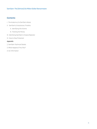 Contents
I. The Anatomy of a SamSam Attack
II. SamSam’s Evolutionary Timeline
A. Identifying the Victims
B. Tracking the Money
III. Identifying SamSam’s Creator/Operator
IV. How to Stay Protected
Appendix
1. SamSam Technical Details
2. What Happens If You Pay?
3. IoC Information
4
SamSam: The (Almost) Six Million Dollar Ransomware
 