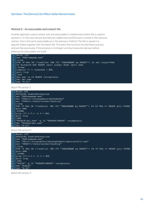 Method 2 - An executable and a batch file
Another approach used is where only one executable is created and a batch file is used to
execute it. In this case del.exe (sometimes called macrosoft10.exe) is stored in the resource
section, this is the same executable as in the previous method. This file is saved in a
specific folder together with the batch file. The batch file monitors the SamSam process
and just like previously, if the process is no longer running it executes del.exe, before
deleting the executable and itself.
Batch file version 1
Batch file version 2
Batch file version 3
40
SamSam: The (Almost) Six Million Dollar Ransomware
 
