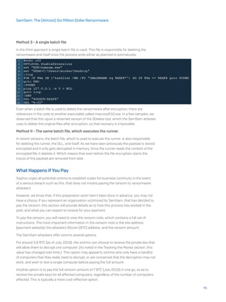 Method 3 - A single batch file
In the third approach a single batch file is used. This file is responsible for deleting the
ransomware and itself once the process ends either as planned or prematurely.
Even when a batch file is used to delete the ransomware after encryption, there are
references in the code to another executable called macrosoft10.exe. In a few samples, we
observed that this isjust a renamed version of the SDelete tool, which the SamSam attacker
uses to delete the original files after encryption, so that recovery is impossible.
Method 4 - The same batch file, which executes the runner.
In recent versions, the batch file, which is used to execute the runner, is also responsible
for deleting the runner, the DLL, and itself. As we have seen previously the payload is stored
encrypted and it only gets decrypted in memory. Once the runner reads the content of the
encrypted file, it deletes it. Which means that even before the file encryption starts the
traces of the payload are removed from disk.
What Happens If You Pay
Sophos urges all potential victims to establish a plan for business continuity in the event
of a serious breach such as this, that does not involve paying the ransom to ransomware
attackers.
However, we know that, if this preparation work hasn’t been done in advance, you may not
have a choice. If you represent an organization victimized by SamSam, that has decided to
pay the ransom, this section will provide details as to how this process has worked in the
past, and what you can expect to receive for your payment.
To pay the ransom, you will need to view the ransom note, which contains a full set of
instructions. The most important information in the ransom note is the site address
(payment website), the attackers Bitcoin (BTC) address, and the ransom amount.
The SamSam attackers offer victims several options.
For around 0.8 BTC (as of July, 2018), the victims can choose to receive the private key that
will allow them to decrypt one computer. (As noted in the Tracking the Money section, this
value has changed over time.) This option may appeal to victims who only have a handful
of computers that they really need to decrypt, or are concerned that the decryption may not
work, and wish to test a single computer before paying the full amount.
Another option is to pay the full ransom amount of 7 BTC (July 2018) in one go, so as to
receive the private keys for all affected computers, regardless of the number of computers
affected. This is typically a more cost-effective option.
41
SamSam: The (Almost) Six Million Dollar Ransomware
 