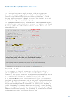 The third option is to pay half the ransom demand to decrypt half of the affected
computers, which are (in theory) randomly selected by the attacker. With full ransom
payments being worth around 7 BTC (approximately US$40,000 based on July, 2018
exchange rates), this third option may appeal to those who hope that paying half will still
enable them to decrypt their most critical computers.
The attacker also allows you to decrypt two individual files, as well as one whole computer
entirely for free, so long as it’s not an important server with the final determination of what
that means up to the attacker. Even victims who have no intention of paying could take
advantage of this offer.
Ransom note - July 2018
In order to pay, the next step would be to purchase the required amount in Bitcoin. The
attacker helpfully advises on the ransom note, how to purchase Bitcoins quickly and
anonymously. Once you have your Bitcoins, you would simply transfer the required amount
to the attackers Bitcoin address, which is also provided on the ransom note.
In the Tracking the Money section, we provide details on the ransom payments that have
been made. During our investigation into these, we could find very little evidence to suggest
that the SamSam attacker ever negotiates on the price. The closest they have come to
reducing the price is when the victim chooses one of the payment options detailed on the
ransom note and pays for individual computers to be decrypted, and then later decides to
pay the remaining balance of the full ransom demand to obtain all the decryption keys. We
have noticed on several occasions that many victims have not realized that this option was
available and instead actually paid more than was demanded.
42
SamSam: The (Almost) Six Million Dollar Ransomware
 