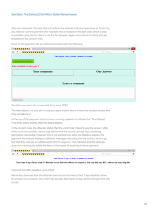 After you have paid, the next step is to inform the attacker that you have done so. To do this,
you need to visit the payment site; however, this is hosted on the dark web, which is only
accessible using the Tor client or via the Tor Browser. Again instructions for doing this are
provided on the ransom note.
Once on the payment site you will be presented with the following:
SamSam payment site, screenshot from June, 2018
The web address for this site is unique to each victim, which is how the attacker knows who
they are talking to.
At the top of the payment site is a timer counting upwards to indicate the “Time Played.”
This timer starts shortly after the attack begins.
In the ransom note, the attacker states that the victim has 7 days to pay the ransom, after
which time the attacker claims they will remove the victims’ private keys, rendering
decryption impossible. However, this is not entirely true; after the deadline expires, the
payment site instead displays a different message indicating that the victims’ time is up,
but that they can pay an additional 0.5 BTC to reopen it. This indicates that the attacker
does not immediately delete the keys, in the hopes of receiving a future payment.
Payment site after deadline, June, 2018
We’ve also observed that the attacker does not strictly hew to their 7 day deadline, either.
On at least one occasion, the victim has actually been given 8 days before the payment site
closes.
43
SamSam: The (Almost) Six Million Dollar Ransomware
 