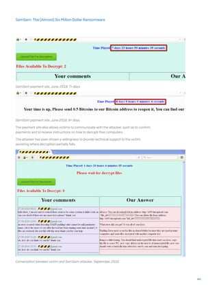 SamSam payment site, June, 2018, 7+ days
SamSam payment site, June 2018, 8+ days
The payment site also allows victims to communicate with the attacker, such as to confirm
payments and to receive instructions on how to decrypt their computers.
The attacker has even shown a willingness to provide technical support to the victim,
assisting where decryption partially fails.
Conversation between victim and SamSam attacker, September, 2016
44
SamSam: The (Almost) Six Million Dollar Ransomware
 
