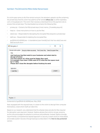 If a victim pays some or all of the ransom amount, the attackers upload a zip file containing
the private keys that the victim has paid for (a file named allkeys.zip), to either expirebox.
com or tinyupload.com. The victim then receives a download link on the payment site to
access their private keys. The downloaded zip contains the following files:
•	 privkey.zip – Contains the RSA private keys (<host name>_PrivateKey.keyxml)
•	 help.txt – Gives instructions on how to use the files
•	 sdec2.exe – Responsible for decrypting the encrypted files (requires a private key)
•	 del2.exe – Responsible for deleting the encrypted files
•	 gui2(RUN AS ADMIN).exe – A standalone (user friendly) tool, that has sdec2.exe and
del2.exe built into it
Screenshot of gui2(RUN AS ADMIN).exe, May, 2018
Now, equipped with the required tools, it is down to the victim to decrypt their computer
themselves, a task which itself can take time.
Based on our research, we understand that the attacker does provide the files required
for decryption upon payment. However, Sophos advises that victims not pay ransoms,
as this only encourages the attacks to continue and proliferate. Instead, Sophos strongly
recommends a comprehensive layered approach to security, to both avoid an initial attack,
and enable system recovery through backups as described in the How to stay protected
section.
45
SamSam: The (Almost) Six Million Dollar Ransomware
 