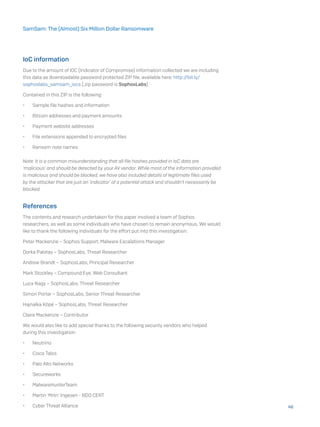 IoC information
Due to the amount of IOC (Indicator of Compromise) information collected we are including
this data as downloadable password protected ZIP file, available here: http://bit.ly/
sophoslabs_samsam_iocs (.zip password is SophosLabs)
Contained in this ZIP is the following:
•	 Sample file hashes and information
•	 Bitcoin addresses and payment amounts
•	 Payment website addresses
•	 File extensions appended to encrypted files
•	 Ransom note names
Note: It is a common misunderstanding that all file hashes provided in IoC data are
‘malicious’ and should be detected by your AV vendor. While most of the information provided
is malicious and should be blocked, we have also included details of legitimate files used
by the attacker that are just an ‘indicator’ of a potential attack and shouldn’t necessarily be
blocked.
References
The contents and research undertaken for this paper involved a team of Sophos
researchers, as well as some individuals who have chosen to remain anonymous. We would
like to thank the following individuals for the effort put into this investigation:
Peter Mackenzie – Sophos Support, Malware Escalations Manager
Dorka Palotay – SophosLabs, Threat Researcher
Andrew Brandt – SophosLabs, Principal Researcher
Mark Stockley – Compound Eye, Web Consultant
Luca Nagy – SophosLabs, Threat Researcher
Simon Porter – SophosLabs, Senior Threat Researcher
Hajnalka Kópé – SophosLabs, Threat Researcher
Claire Mackenzie – Contributor
We would also like to add special thanks to the following security vendors who helped
during this investigation:
•	 Neutrino
•	 Cisco Talos
•	 Palo Alto Networks
•	 Secureworks
•	 MalwareHunterTeam
•	 Martin ‘Mrtn’ Ingesen - BDO CERT
•	 Cyber Threat Alliance 46
SamSam: The (Almost) Six Million Dollar Ransomware
 