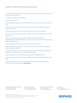 United Kingdom and Worldwide Sales
Tel: +44 (0)8447 671131
Email: sales@sophos.com
North American Sales
Toll Free: 1-866-866-2802
Email: nasales@sophos.com
Australia and New Zealand Sales
Tel: +61 2 9409 9100
Email: sales@sophos.com.au
Asia Sales
Tel: +65 62244168
Email: salesasia@sophos.com
© Copyright 2018. Sophos Ltd. All rights reserved.
Registered in England and Wales No. 2096520, The Pentagon, Abingdon Science Park, Abingdon, OX14 3YP, UK
Sophos is the registered trademark of Sophos Ltd. All other product and company names mentioned are
trademarks or registered trademarks of their respective owners.
SamSam: The (Almost) Six Million Dollar Ransomware
The sharing of IOC information in the security community makes everyone safer and we are
proud to help where we can.
The below is a list of reference material:
https://www.neutrino.nu/
https://blog.talosintelligence.com/2018/01/samsam-evolution-continues-netting-over.
html
https://researchcenter.paloaltonetworks.com/2016/12/unit42-samsa-ransomware-
attacks-year-review/
https://www.secureworks.com/research/samsam-ransomware-campaigns
https://www.crowdstrike.com/blog/an-in-depth-analysis-of-samsam-ransomware-and-
boss-spider/
https://kc.mcafee.com/resources/sites/MCAFEE/content/live/PRODUCT_
DOCUMENTATION/26000/PD26873/en_US/McAfee_Labs_Threat_Advisory-Ransomware-
SAMAS_24Jan2018.pdf
https://blog.barkly.com/atlanta-ransomware-attack-2018-samsam
https://threatpost.com/samsam-ransomware-evolves-its-tactics-towards-targeting-
whole-companies/131519/
https://community.rsa.com/community/products/netwitness/blog/2016/04/18/held-
for-ransom-a-case-study-of-a-recent-ransomware-attack
https://www.zataz.com/wp-content/uploads/FLASH-MC-000068-MW.pdf
https://web.mhanet.com/SQI/Emergency%20Preparedness/FBI%20Flash%2003-25-16.
PDF
https://www.sophos.com/en-us/medialibrary/PDFs/technical-papers/20180729_
samsam_IoCs.zip (.zip password is SophosLabs)
 