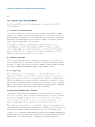 Part I
The Anatomy of a SamSam Attack
SamSam attacks follow a relatively predictable pattern, and usually comprise of the
following six stages.
1. Target identification and acquisition
The second part of this, the acquisition, is relatively straightforward. When the attacks
began, in 2016, they were known to exploit vulnerabilities in JBOSS systems to gain the
privileges that would enable them to copy the ransomware into the network. Increasingly,
the person or people behind the SamSam attacks find greater success gaining network
access by brute-forcing Windows RDP accounts.
The first part, how the attacker identifies these specific organisations, is unknown.
They could be purchasing lists of vulnerable servers from other hackers on the dark
web, or simply using publicly available search engines such as Shodan or Censys. What
is clear (and is detailed later in this paper) is that they tend to target medium- to large
organisations, predominantly based in the United States.
2. Penetrating the network
In the most recent SamSam attacks, the attackers concentrated their efforts on brute
forcing weak passwords on machines accessible over the internet using Remote Desktop
Protocol (RDP). While some may find this shocking, a simple search on Shodan will reveal
thousands of IP addresses accessible over port 3389, the default RDP port.
3. Elevating privileges
Often the attacker gains access to a domain user account via RDP, though it’s been
reported that the attacker uses a mix of RDP and exploits to access the targeted networks.
Once in the network, the attacker then uses a combination of hacking tools (described in
the Technical Details appendix, below) and exploits to elevate their privileges to a domain
admin account. This has been known, on some occasions, to take days, while the attacker
waits for a domain admin to log in. The compromised machine runs Mimikatz, a credential
harvesting tool, so they’re stolen the minute a domain admin logs in.
4. Scanning the network for target computers
SamSam, unlike other well-known ransomware such as WannaCry, does not have any
worm or virus capabilities; it does not spread independently. Instead, the attacker deploys
the malware using legitimate Windows network administration tools such as PsExec,
and the stolen credentials, as if the ransomware were a legitimate application whose
deployment is being centrally managed by the victim’s own domain controller.
This method has several benefits. As a manual attack, it poses no risk of spreading out of
control, attracting unwanted attention. It also allows the attacker to cherry pick targets, and
to know which computers have been encrypted. But first, it has to choose the targets.
In order to do this, the attacker uses those stolen domain admin credentials to take control
of one of the victim’s servers, which the attackers use as a command centre for managing
the entire attack. From this location, the attacker deploys network scanning tools.
5
SamSam: The (Almost) Six Million Dollar Ransomware
 