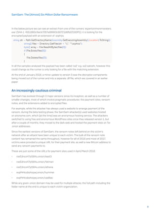 In the below picture we can see an extract from one of the runners ‘eqzertonimonimoraters.
exe’ (SHA-1: 4551860c9acb7287a99063c90721d6fb22160ff1); it is looking for the
encrypted payload with an extension of .sophos.
In all the samples analysed the payload has been called ‘ss2’ e.g. ss2.satoshi, however this
could change as the runner is only looking for a file with the matching extension.
At the end of January 2018, a minor update to version 3 saw the decryptor components
being moved out of the runner and into a separate .dll file, which we covered in an earlier
paper.
An increasingly cautious criminal
SamSam has evolved through 3 major versions since its inception, as well as a number of
smaller changes, most of which involve pragmatic procedures: the payment sites, ransom
notes, and the extensions added to encrypted files.
For example, while the attacker has always used a website to arrange payment of the
ransom, during the beta testing phase, the SamSam attacker(s) used websites hosted
on anonyme.com, which (at the time) was an anonymous hosting service. The attackers
switched to using free and anonymous WordPress sites once they released version 1, but
after a couple of months, they moved to the dark web and hosted the payment sites on Tor
.onion addresses.
Since the earliest versions of SamSam, the ransom notes left behind on the victim’s
network after an attack have been unique to each victim. The bulk of the ransom note
content has remained the same throughout, however for all of 2016 and most of 2017,
victims were provided a unique URL for their payment site, as well a new Bitcoin address to
send any ransom payments to.
These are just some of the URLs for payment sites used in April/March 2016:
•	 roe53ncs47yt564u.onion/east3
•	 roe53ncs47yt564u.onion/fatman
•	 roe53ncs47yt564u.onion/athena
•	 evpf4i4csbohoqwj.onion/hummer
•	 evpf4i4csbohoqwj.onion/cadillac
While any given .onion domain may be used for multiple attacks, the full path including the
folder name at the end is unique to each victim organization.
9
SamSam: The (Almost) Six Million Dollar Ransomware
 