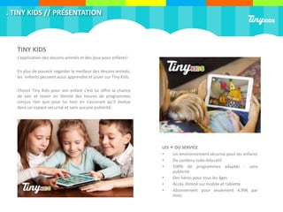 . TINY KIDS // PRÉSENTATION
TINY KIDS
L’application des dessins-animés et des jeux pour enfants!
En plus de pouvoir regarder le meilleur des dessins animés,
les enfants peuvent aussi apprendre et jouer sur Tiny Kids.
Choisir Tiny Kids pour son enfant c’est lui offrir la chance
de voir et revoir en illimité des heures de programmes
conçus rien que pour lui tout en s’assurant qu’il évolue
dans un espace sécurisé et sans aucune publicité.
LES + DU SERVICE
• Un environnement sécurisé pour les enfants
• Du contenu ludo-éducatif
• 100% de programmes adaptés - sans
publicité
• Des héros pour tous les âges
• Accès illimité sur mobile et tablette
• Abonnement pour seulement 4,99€ par
mois
 