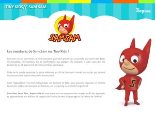 . TINY KIDS// SAM SAM
Les aventures de Sam Sam sur Tiny Kids !
Samsam est un vrai héros. Il n’est pourtant pas bien grand sur sa planète où vivent des êtres
mi-monstres, mi-martiens. En se confrontant aux dangers de l’espace, il aide ceux qui ont
besoin de lui et apprend à devenir un héros cosmique.
Tirée de la bande dessinée, la série télévisée en 3D de Samsam connait un succès qui la rend
incontournable auprès des petits aventuriers.
Avec l’application Tiny Kids (disponible sur Android et iOS), vous pourrez regarder en illimité
toutes les vidéos de Samsam en français, en streaming ou en téléchargement.
Sam Sam, Petit Pôa , Super Julie et tous leurs amis se serreront les coudes au fil des épisodes
et apprendront aux enfants le respect de l’autre, le sens du partage ou la valeur de l’amitié.
 