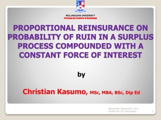 PROPORTIONAL REINSURANCE ON
PROBABILITY OF RUIN IN A SURPLUS
PROCESS COMPOUNDED WITH A
CONSTANT FORCE OF INTEREST
by
Christian Kasumo, MSc, MBA, BSc, Dip Ed
November-December 2011
Centre for ICT Education 1
MULUNGUSHI UNIVERSITY
Pursuing the Frontiers of Knowledge
 