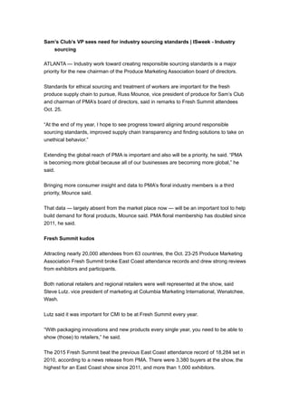 Sam’s Club’s VP sees need for industry sourcing standards | ISweek - Industry
sourcing
ATLANTA — Industry work toward creating responsible sourcing standards is a major
priority for the new chairman of the Produce Marketing Association board of directors.
Standards for ethical sourcing and treatment of workers are important for the fresh
produce supply chain to pursue, Russ Mounce, vice president of produce for Sam’s Club
and chairman of PMA’s board of directors, said in remarks to Fresh Summit attendees
Oct. 25.
“At the end of my year, I hope to see progress toward aligning around responsible
sourcing standards, improved supply chain transparency and finding solutions to take on
unethical behavior.”
Extending the global reach of PMA is important and also will be a priority, he said. “PMA
is becoming more global because all of our businesses are becoming more global,” he
said.
Bringing more consumer insight and data to PMA’s floral industry members is a third
priority, Mounce said.
That data — largely absent from the market place now — will be an important tool to help
build demand for floral products, Mounce said. PMA floral membership has doubled since
2011, he said.
Fresh Summit kudos
Attracting nearly 20,000 attendees from 63 countries, the Oct. 23-25 Produce Marketing
Association Fresh Summit broke East Coast attendance records and drew strong reviews
from exhibitors and participants.
Both national retailers and regional retailers were well represented at the show, said
Steve Lutz. vice president of marketing at Columbia Marketing International, Wenatchee,
Wash.
Lutz said it was important for CMI to be at Fresh Summit every year.
“With packaging innovations and new products every single year, you need to be able to
show (those) to retailers,” he said.
The 2015 Fresh Summit beat the previous East Coast attendance record of 18,284 set in
2010, according to a news release from PMA. There were 3,380 buyers at the show, the
highest for an East Coast show since 2011, and more than 1,000 exhibitors.
 