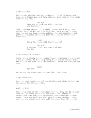 1.INT KITCHEN
Tidy clean kitchen. Mother cooking a fry up of bacon and
eggs in a frying pan and Tony sitting down next at the table
waiting for her.

                    MOTHER
          Have you worked out what time you
          are leaving?
Tony, average height, slim jeans, shoes and a shirt and
styled hair, slowly gets up from the table and walks over
next to his mum impatiently waiting for his breakfast and
getting irritated about the fact that she is asking him
questions.
                    TONY
          Soon, how long will breakfast be?
                    MOTHER
          5 minutes, just sit down and wait
          for it.


2.INT CORRIDOR OF HOUSE
Mark, quite short, large, baggy jeans, trainers, t-shirt and
a denim jacket. He has long messy hair and is coming down
the stairs and down into the corridor, walks out towards the
door
                    MARK
          Bye dad
He leaves the house goes to open the front door.


3.INT CORRIDOR
Tony is seen coming out of the kitchen and picks up his bag
and makes for the corridor.

4.EXT STREET
Wide long shot of this sub-urban street. Tony and Mark both
come out of their houses at the same time. Making us
understand that they are neighbours and consequently best
mates. They are both wearing middle class clothes. They
meet on the street and then walk together down the street




                                                   (CONTINUED)
 