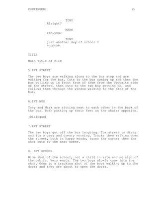 CONTINUED:                                               2.


                        TONY
             Alright?
                        MARK
             Yeh,you?

                       TONY
             just another day of school I
             suppose.


TITLE
Main title of film

5.EXT STREET

The two boys are walking along to the bus stop and are
waiting for the bus. Cuts to the bus coming up and then the
bus pulling up in front from of them from the opposite side
of the street, then cuts to the two boy getting on, and
follows them through the window walking to the back of the
bus.

6.INT BUS
Tony and Mark are sitting next to each other in the back of
the bus. Both putting up their feet on the chairs opposite.
(Dialogue)

7.EXT STREET

The two boys get off the bus laughing. The street is dirty
and its a grey and dreary morning. Tracks them walking down
the street, both in happy moods, turns the corner then the
shot cuts to the next scene.


8. EXT SCHOOL
Wide shot of the school, not a child   in site and no sign of
the public. Very empty. The two boys   slowly come into the
shot. Goes to a tracking shot of the   boys walking up to the
doors and they are about to open the   doors.
 