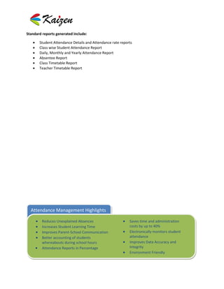 Standard reports generated include:

       Student Attendance Details and Attendance rate reports
       Class wise Student Attendance Report
       Daily, Monthly and Yearly Attendance Report
       Absentee Report
       Class Timetable Report
       Teacher Timetable Report




  Attendance Management Highlights

         Reduces Unexplained Absences                      Saves time and administration
         Increases Student Learning Time                   costs by up to 40%
         Improves Parent-School Communication              Electronically monitors student
         Better accounting of students                     attendance
         whereabouts during school hours                   Improves Data Accuracy and
         Attendance Reports in Percentage                  Integrity
                                                           Environment Friendly
 