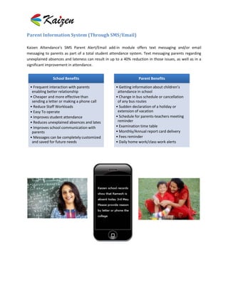Parent Information System (Through SMS/Email)

Kaizen Attendance’s SMS Parent Alert/Email add-in module offers text messaging and/or email
messaging to parents as part of a total student attendance system. Text messaging parents regarding
unexplained absences and lateness can result in up to a 40% reduction in those issues, as well as in a
significant improvement in attendance.


               School Benefits                                   Parent Benefits

 • Frequent interaction with parents                • Getting information about children’s
  enabling better relationship                       attendance in school
 • Cheaper and more effective than                  • Change in bus schedule or cancellation
  sending a letter or making a phone call            of any bus routes
 • Reduce Staff Workloads                           • Sudden declaration of a holiday or
 • Easy To operate                                   extension of vacation
 • Improves student attendance                      • Schedule for parents-teachers meeting
 • Reduces unexplained absences and lates            reminder
 • Improves school communication with               • Examination time table
  parents                                           • Monthly/Annual report card delivery
 • Messages can be completely customized            • Fees reminder
  and saved for future needs                        • Daily home work/class work alerts
 