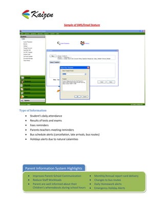Sample of SMS/Email feature




Type of Information
       Student’s daily attendance
       Results of tests and exams
       Fees reminders
       Parents-teachers meeting reminders
       Bus schedule alerts (cancellation, late arrivals, bus routes)
       Holidays alerts due to natural calamities




    Parent Information System Highlights
         Improves Parent-School Communication                  Monthly/Annual report card delivery
         Reduce Staff Workloads                                Changes to bus routes
         Parent are well informed about their                  Daily Homework alerts
         Children's whereabouts during school hours            Emergency Holiday Alerts
 