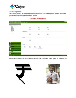 Fee Management
SAMS offers complete fee management module, with this it is possible to not only manage fees but to
also keep records and print receipts when required.

                                    Sample fee interface module




Fee management has never been this simple. Completely customizable to your needs yet so easy to use!
 