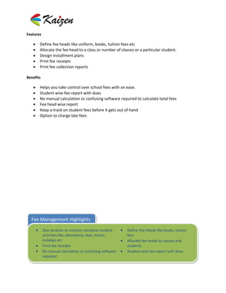 Features

       Define fee heads like uniform, books, tuition fees etc
       Allocate the fee head to a class or number of classes or a particular student.
       Design installment plans
       Print fee receipts
       Print fee collection reports

Benefits

       Helps you take control over school fees with an ease.
       Student wise fee report with dues
       No manual calculation or confusing software required to calculate total fees
       Fee head wise report
       Keep a track on student fees before it gets out of hand
       Option to charge late fees




  Fee Management Highlights

           One location to monitor complete student      Define Fee Heads like books, tuition
           activities like attendance, fees, marks,      fees
           holidays etc                                  Allocate fee heads to classes and
           Print fee receipts                            students
           No manual calculation or confusing software   Student wise fee report with dues
           required
 