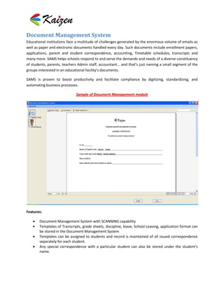 Document Management System
Educational institutions face a multitude of challenges generated by the enormous volume of emails as
well as paper and electronic documents handled every day. Such documents include enrollment papers,
applications, parent and student correspondence, accounting, Timetable schedules, transcripts and
many more. SAMS helps schools respond to and serve the demands and needs of a diverse constituency
of students, parents, teachers Admin staff, accountant... and that’s just naming a small segment of the
groups interested in an educational facility’s documents.

SAMS is proven to boost productivity and facilitate compliance by digitizing, standardizing, and
automating business processes.

                             Sample of Document Management module




Features:

       Document Management System with SCANNING capability
       Templates of Transcripts, grade sheets, discipline, leave, School Leaving, application format can
       be stored in the Document Management System
       Templates can be assigned to students and record is maintained of all issued correspondence
       separately for each student.
       Any special correspondence with a particular student can also be stored under the student’s
       name.
 