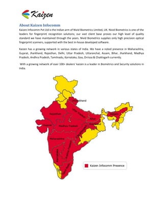 About Kaizen Infocomm
Kaizen Infocomm Pvt Ltd is the Indian arm of Nivid Biometrics Limited, UK. Nivid Biometrics is one of the
leaders for fingerprint recognition solutions; our vast client base proves our high level of quality
standard we have maintained through the years. Nivid Biometrics supplies only high precision optical
fingerprint scanners, supported with the best in-house developed software.

Kaizen has a growing network in various states of India. We have a noted presence in Maharashtra,
Gujarat, Jharkhand, Rajasthan, Delhi, Uttar Pradesh, Uttaranchal, Assam, Bihar, Jharkhand, Madhya
Pradesh, Andhra Pradesh, Tamilnadu, Karnataka, Goa, Orrissa & Chattisgarh currently.

 With a growing network of over 100+ dealers’ kaizen is a leader in Biometrics and Security solutions in
India.
 