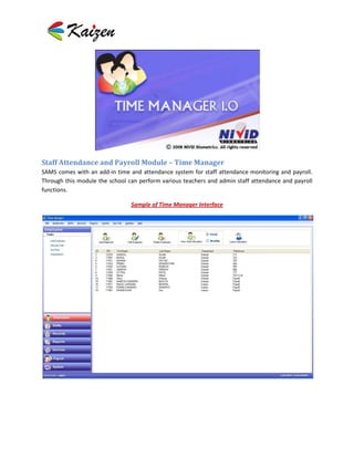 Staff Attendance and Payroll Module – Time Manager
SAMS comes with an add-in time and attendance system for staff attendance monitoring and payroll.
Through this module the school can perform various teachers and admin staff attendance and payroll
functions.

                                Sample of Time Manager Interface
 