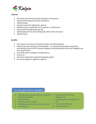 Features:

       Permanent and Contractual Staff attendance via biometrics
       Allocate Shift timings and monitor attendance
       Monitor breaks
       Generate reports for attendance, absence
       Modify absence via defaulter list if a teacher is on official tour
       Process payroll and generate pay slip
       Allocate departments, like teaching staff, admin staff, contractual
       Allocate leaves


Benefits

       One location to monitor and maintain student and staff attendance
       Generate pay slip instantly via Time Manager – no complicated calculations required as
       provisioning is done for PPF, Gratuity, allowance and other benefits and can be changed as per
       your requirements.
       Accurately reports employee time/attendance
       Easy to use
       No human intervention required to generate payroll
       No manual register or signatures required




  Time Manager Module Highlights

            Staff attendance Via Biometrics for Permanent      Provision for PPF, Gratuity,
            and Contractual Staff                              Allowance etc
            Monitor Breaks                                     Process Payroll and Generate Pay
            Allocate Leaves & Holidays                         slip
            DMS (Appointment Letter, Experience Letter)        Custom Salary Structure
            Payroll History                                    Salary Forecasting
 
