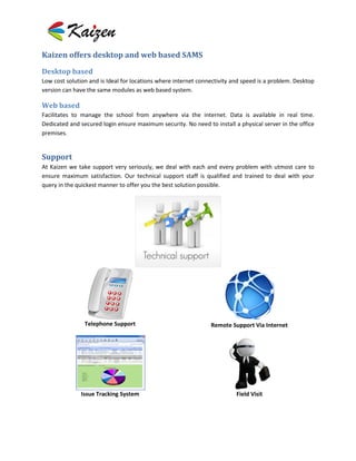 Kaizen offers desktop and web based SAMS

Desktop based
Low cost solution and is Ideal for locations where internet connectivity and speed is a problem. Desktop
version can have the same modules as web based system.

Web based
Facilitates to manage the school from anywhere via the internet. Data is available in real time.
Dedicated and secured login ensure maximum security. No need to install a physical server in the office
premises.


Support
At Kaizen we take support very seriously, we deal with each and every problem with utmost care to
ensure maximum satisfaction. Our technical support staff is qualified and trained to deal with your
query in the quickest manner to offer you the best solution possible.




                Telephone Support                               Remote Support Via Internet




              Issue Tracking System                                       Field Visit
 