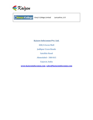 Grey's College Limited   Lancashire, U.K




            Kaizen Infocomm Pvt. Ltd.

                 408/A Iscon Mall

               Jodhpur Cross Roads

                   Satellite Road

               Ahmedabd – 380 015

                   Gujarat, India

www.kaizeninfocomm.com, sales@kaizeninfocomm.com
 