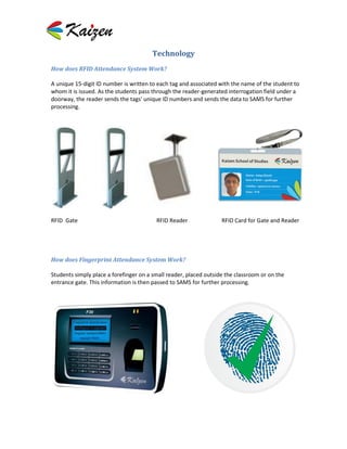 Technology
How does RFID Attendance System Work?

A unique 15-digit ID number is written to each tag and associated with the name of the student to
whom it is issued. As the students pass through the reader-generated interrogation field under a
doorway, the reader sends the tags' unique ID numbers and sends the data to SAMS for further
processing.




RFID Gate                                RFID Reader               RFID Card for Gate and Reader




How does Fingerprint Attendance System Work?

Students simply place a forefinger on a small reader, placed outside the classroom or on the
entrance gate. This information is then passed to SAMS for further processing.
 