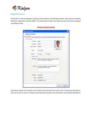 Ready Data Access

Information is stored relating to students personal details, Identification details, class and course details,
Biometric registration and Fee details. This information needs to be filled only once and can be updated
according to need.

                                         Sample of Student Details




Attendance details are stored for each student commencing from session start. Compulsory attendance
limit can be set for classes. Software automatically calculates total attendance and required attendance.
 