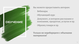 ОБУЧЕНИЕ
Вы можете предоставить авторам:
◦ Вебинары
◦ Обучающий курс
◦ Документ, в котором рассказано о
компании, продуктах, услугах и пр.
◦ Образец товара и пр.
Только не переборщите с объемами
материалов!
12
 