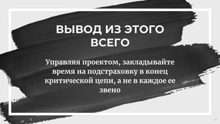 ВЫВОД ИЗ ЭТОГО
ВСЕГО
Управляя проектом, закладывайте
время на подстраховку в конец
критической цепи, а не в каждое ее
звено
41
 