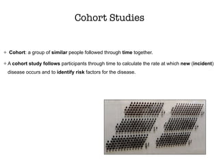 Cohort Studies
Cohort: a group of similar people followed through time together.
A cohort study follows participants through time to calculate the rate at which new (incident)
disease occurs and to identify risk factors for the disease.
 