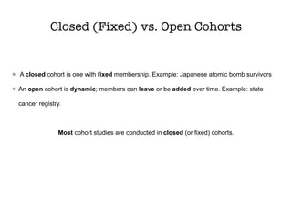 Closed (Fixed) vs. Open Cohorts
A closed cohort is one with fixed membership. Example: Japanese atomic bomb survivors
An open cohort is dynamic; members can leave or be added over time. Example: state
cancer registry.
Most cohort studies are conducted in closed (or fixed) cohorts.
 