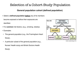 General population cohort (defined population)
Selection of a Cohort Study Population
Select a defined population before any of its members
become exposed or before their exposures are
identified.
For common risk factors, (e.g., smoking, obesity).
Examples:
• The general population (e.g., the Framingham Heart
Study).
• A particular subset of the general population (e.g.,
Nurses’ Health study and British Doctors Health
Study)
Gordis, Epidemiology, 2013
 