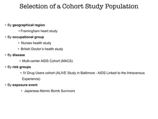 By geographical region.
• Framingham heart study
By occupational group
• Nurses health study
• British Doctor’s health study
By disease
• Multi-center AIDS Cohort (MACS)
By risk groups
• IV Drug Users cohort (ALIVE Study in Baltimore - AIDS Linked to the Intravenous
Experience)
By exposure event
• Japanese Atomic Bomb Survivors
Selection of a Cohort Study Population
 