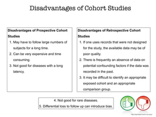 Disadvantages of Prospective Cohort
Studies
1. May have to follow large numbers of
subjects for a long time.
2. Can be very expensive and time
consuming.
3. Not good for diseases with a long
latency.
Disadvantages of Cohort Studies
Disadvantages of Retrospective Cohort
Studies
1. If one uses records that were not designed
for the study, the available data may be of
poor quality.
2. There is frequently an absence of data on
potential confounding factors if the data was
recorded in the past.
3. It may be difficult to identify an appropriate
exposed cohort and an appropriate
comparison group.
4. Not good for rare diseases.
5. Differential loss to follow up can introduce bias.
http://sphweb.bumc.bu.edu/
 