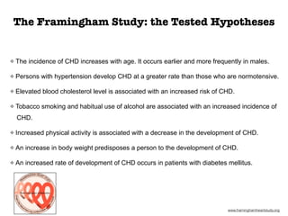 The incidence of CHD increases with age. It occurs earlier and more frequently in males.
Persons with hypertension develop CHD at a greater rate than those who are normotensive.
Elevated blood cholesterol level is associated with an increased risk of CHD.
Tobacco smoking and habitual use of alcohol are associated with an increased incidence of
CHD.
Increased physical activity is associated with a decrease in the development of CHD.
An increase in body weight predisposes a person to the development of CHD.
An increased rate of development of CHD occurs in patients with diabetes mellitus.
www.framinghamheartstudy.org
The Framingham Study: the Tested Hypotheses
 