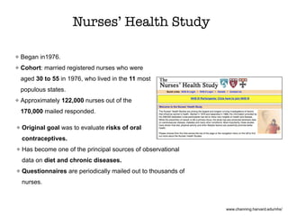 Nurses’ Health Study
Began in1976.
Cohort: married registered nurses who were
aged 30 to 55 in 1976, who lived in the 11 most
populous states.
Approximately 122,000 nurses out of the
170,000 mailed responded.
www.channing.harvard.edu/nhs/
Original goal was to evaluate risks of oral
contraceptives.
Has become one of the principal sources of observational
data on diet and chronic diseases.
Questionnaires are periodically mailed out to thousands of
nurses.
 