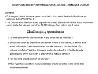 Cohort Studies for Investigating Childhood Health and Disease
Examples
Follow-up studies of fetuses exposed to radiation from atomic bombs in Hiroshima and
Nagasaki during World War II.
The Collaborative Perinatal Study, begun in the United States in the 1950s, was a multicenter
cohort study that followed more than 58,000 children from birth to age 7 years.
1. At what point should the individuals in the cohort first be identified?
2. Should the cohort be drawn from one center or from a few centers, or should it be
a national sample drawn in an attempt to make the cohort representative of a
national population? Will the findings of studies based on the cohort be broadly
generalizable only if the cohort is drawn from a national sample?
3. For how long should a cohort be followed?
4.What hypotheses and how many hypotheses should be tested in the cohort that
will be established?
Challenging questions:
 
