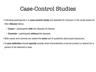 Case-Control Studies
Individual participants in a case-control study are selected for inclusion in the study based on
their disease status.
• Cases = participants with the disease of interest.
• Controls = participants without the disease.
Both cases and controls are asked the same set of questions about past exposures.
A case definition should specify exactly what characteristics must be present or absent for a
person to be deemed a case.
 