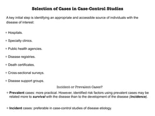 Selection of Cases in Case-Control Studies
A key initial step is identifying an appropriate and accessible source of individuals with the
disease of interest:
Hospitals.
Specialty clinics.
Public health agencies.
Disease registries.
Death certificates.
Cross-sectional surveys.
Disease support groups.
Incident or Prevalent Cases?
Prevalent cases: more practical. However, identified risk factors using prevalent cases may be
related more to survival with the disease than to the development of the disease (incidence).
Incident cases: preferable in case-control studies of disease etiology.
 