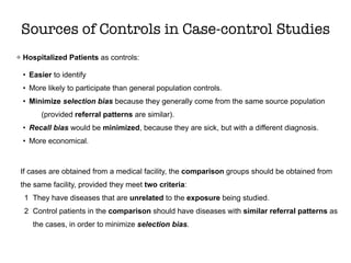 Hospitalized Patients as controls:
• Easier to identify
• More likely to participate than general population controls.
• Minimize selection bias because they generally come from the same source population
(provided referral patterns are similar).
• Recall bias would be minimized, because they are sick, but with a different diagnosis.
• More economical.
Sources of Controls in Case-control Studies
If cases are obtained from a medical facility, the comparison groups should be obtained from
the same facility, provided they meet two criteria:
1 They have diseases that are unrelated to the exposure being studied.
2 Control patients in the comparison should have diseases with similar referral patterns as
the cases, in order to minimize selection bias.
 
