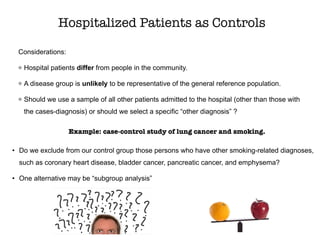 Considerations:
Hospital patients differ from people in the community.
A disease group is unlikely to be representative of the general reference population.
Should we use a sample of all other patients admitted to the hospital (other than those with
the cases-diagnosis) or should we select a specific “other diagnosis” ?
Hospitalized Patients as Controls
Example: case-control study of lung cancer and smoking.
• Do we exclude from our control group those persons who have other smoking-related diagnoses,
such as coronary heart disease, bladder cancer, pancreatic cancer, and emphysema?
• One alternative may be “subgroup analysis”
 