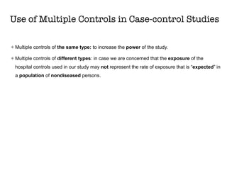 Use of Multiple Controls in Case-control Studies
Multiple controls of the same type: to increase the power of the study.
Multiple controls of different types: in case we are concerned that the exposure of the
hospital controls used in our study may not represent the rate of exposure that is “expected” in
a population of nondiseased persons.
 
