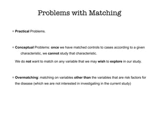 Problems with Matching
Practical Problems.
Conceptual Problems: once we have matched controls to cases according to a given
characteristic, we cannot study that characteristic.
We do not want to match on any variable that we may wish to explore in our study.
Overmatching: matching on variables other than the variables that are risk factors for
the disease (which we are not interested in investigating in the current study)
 
 